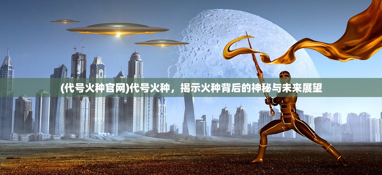 (代号火种官网)代号火种，揭示火种背后的神秘与未来展望