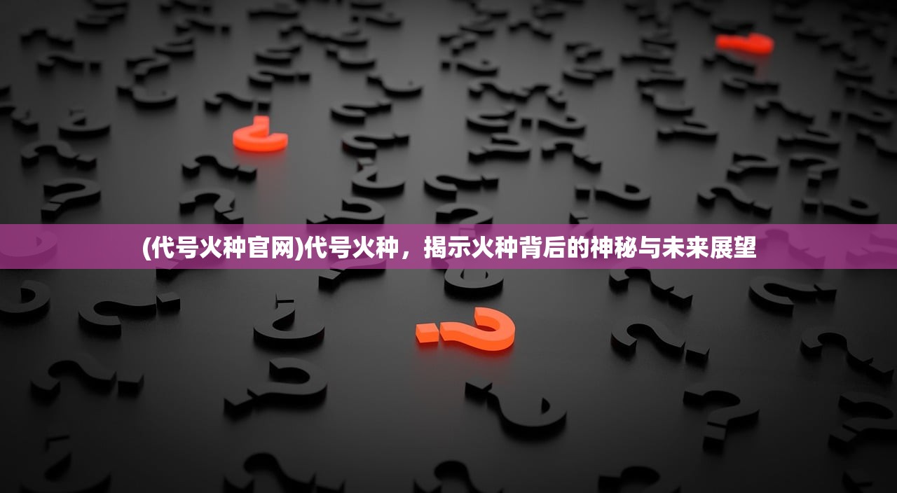 (代号火种官网)代号火种，揭示火种背后的神秘与未来展望