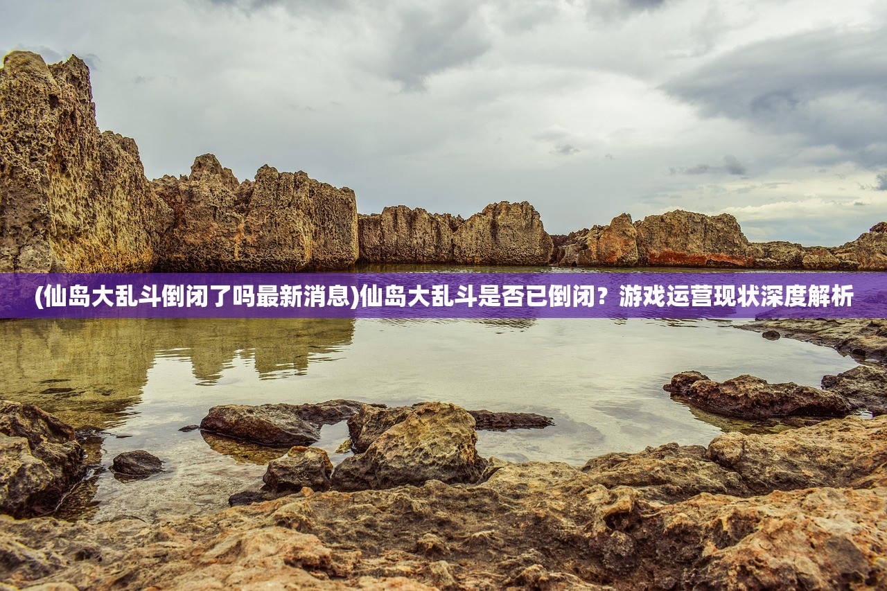 (仙岛大乱斗倒闭了吗最新消息)仙岛大乱斗是否已倒闭？游戏运营现状深度解析