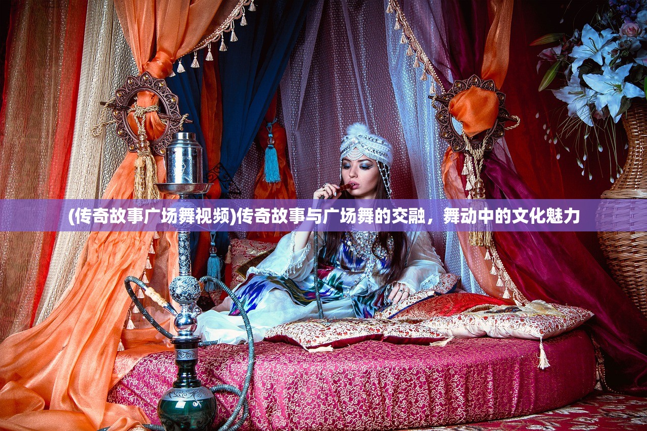 (传奇故事广场舞视频)传奇故事与广场舞的交融，舞动中的文化魅力
