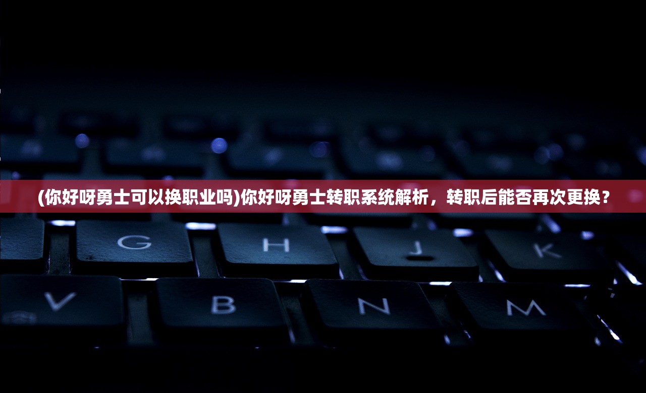 (你好呀勇士可以换职业吗)你好呀勇士转职系统解析，转职后能否再次更换？