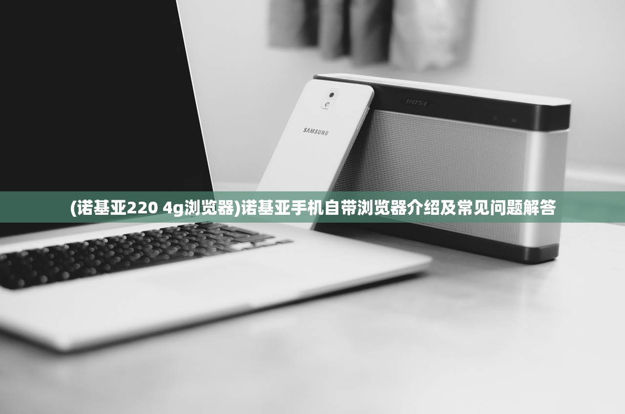 (诺基亚220 4g浏览器)诺基亚手机自带浏览器介绍及常见问题解答