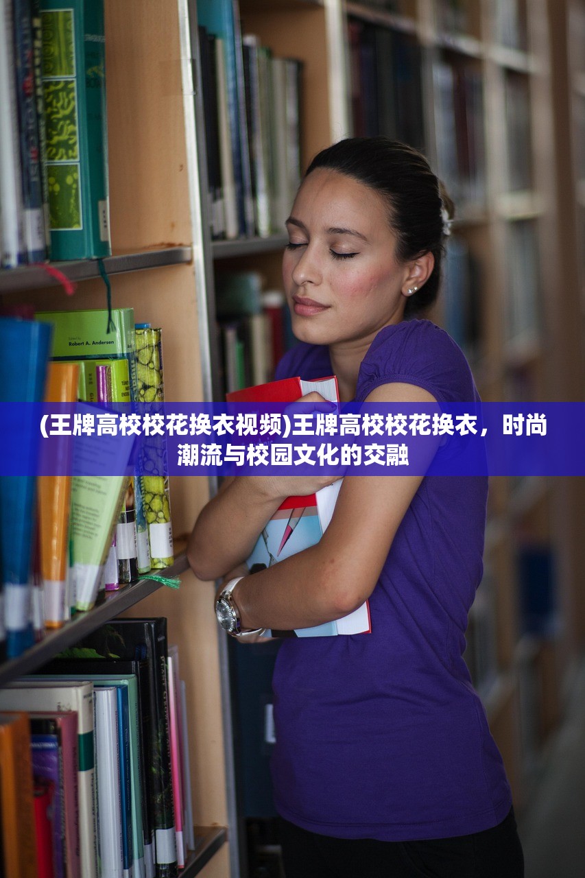 (王牌高校校花换衣视频)王牌高校校花换衣，时尚潮流与校园文化的交融