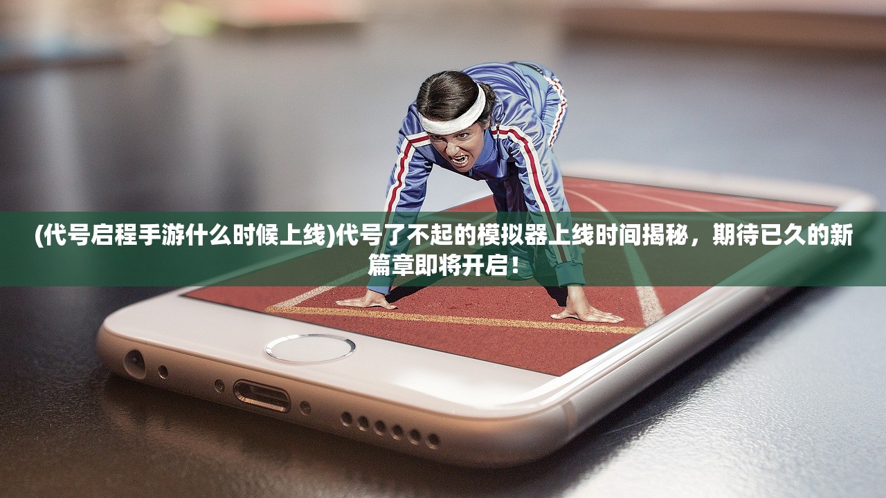 (代号启程手游什么时候上线)代号了不起的模拟器上线时间揭秘，期待已久的新篇章即将开启！