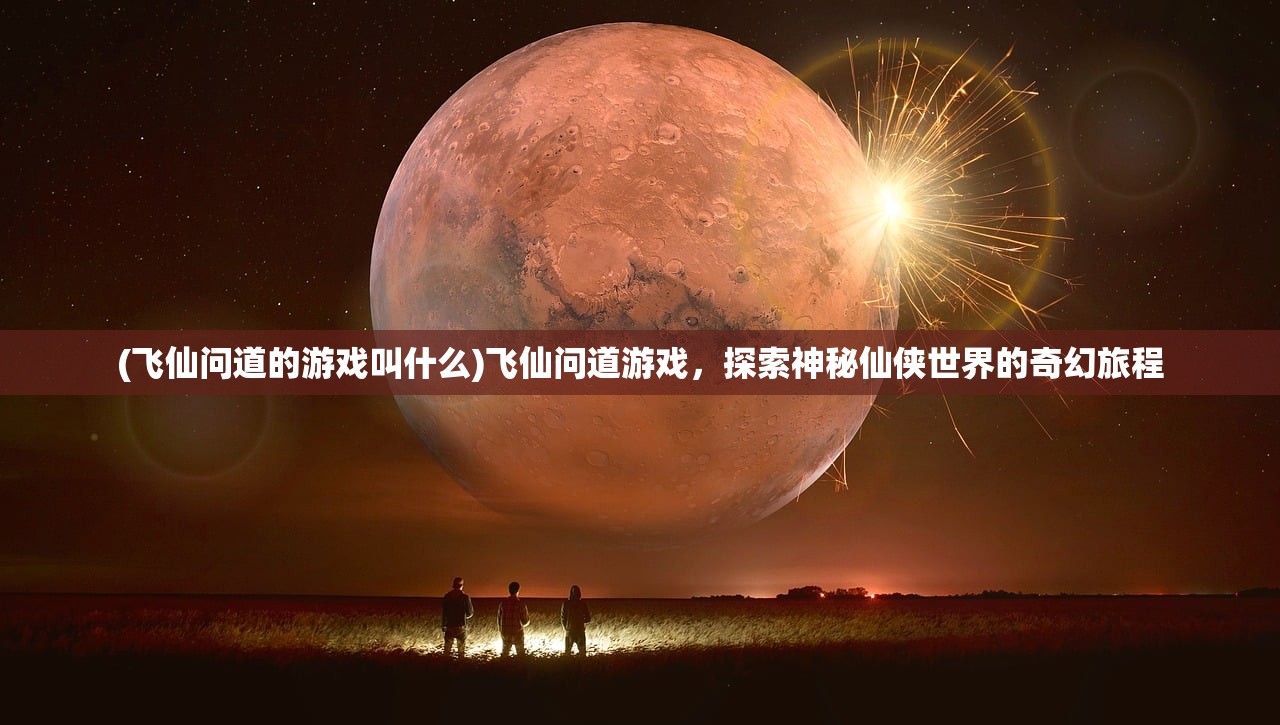 (飞仙问道的游戏叫什么)飞仙问道游戏，探索神秘仙侠世界的奇幻旅程