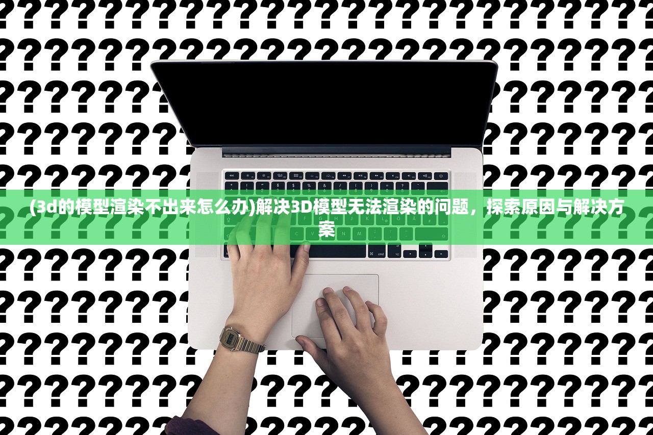 (3d的模型渲染不出来怎么办)解决3D模型无法渲染的问题，探索原因与解决方案