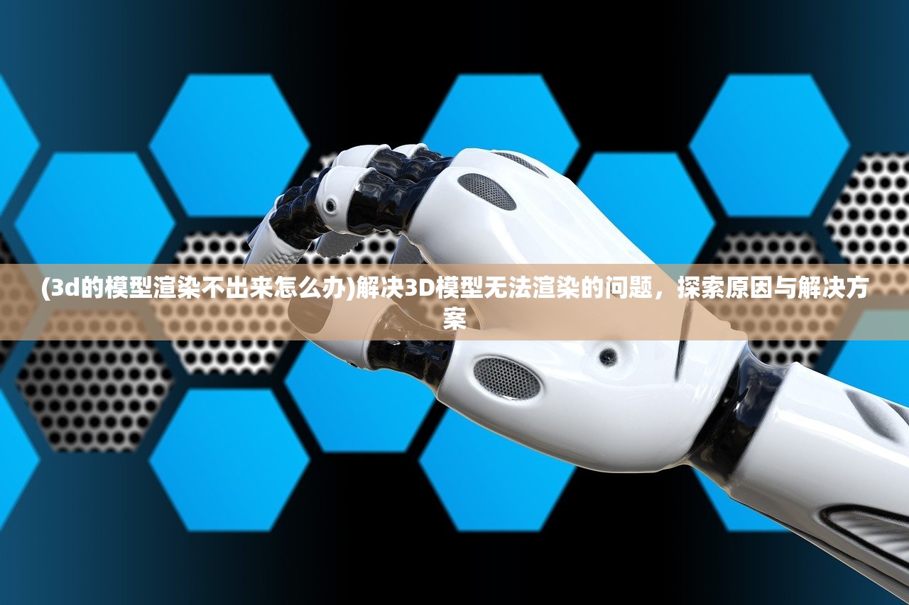 (3d的模型渲染不出来怎么办)解决3D模型无法渲染的问题，探索原因与解决方案