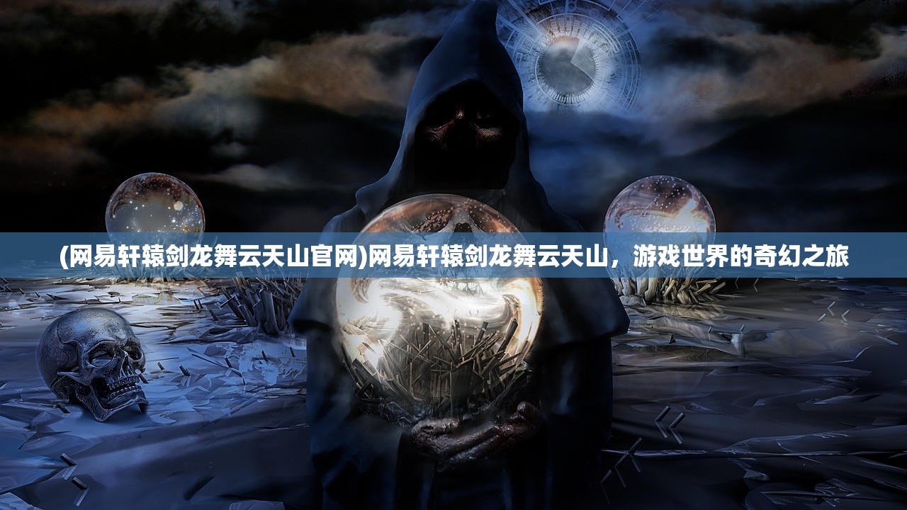 (网易轩辕剑龙舞云天山官网)网易轩辕剑龙舞云天山，游戏世界的奇幻之旅