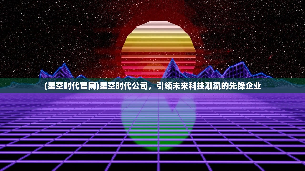 (星空时代官网)星空时代公司，引领未来科技潮流的先锋企业