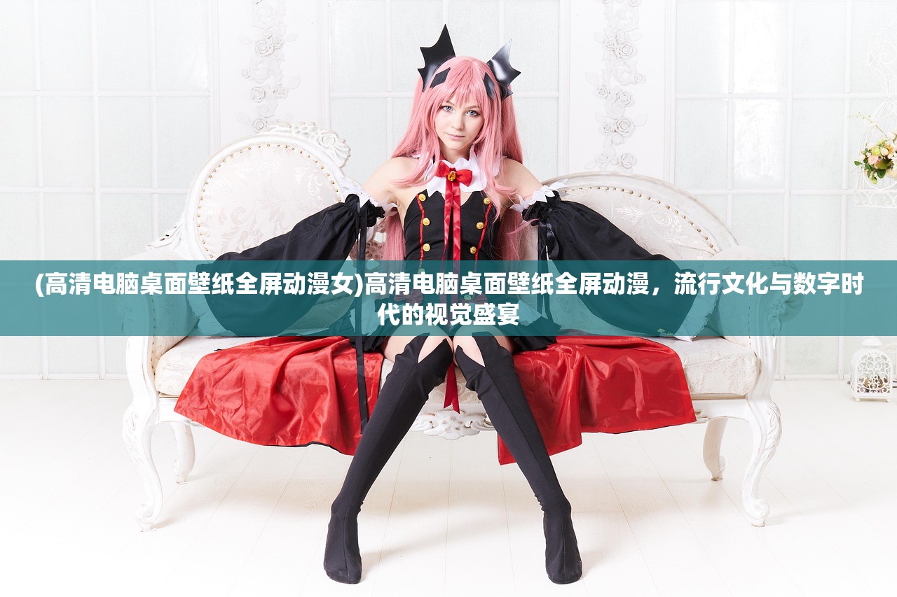 (高清电脑桌面壁纸全屏动漫女)高清电脑桌面壁纸全屏动漫，流行文化与数字时代的视觉盛宴