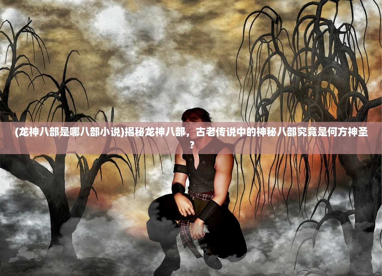 (龙神八部是哪八部小说)揭秘龙神八部，古老传说中的神秘八部究竟是何方神圣？