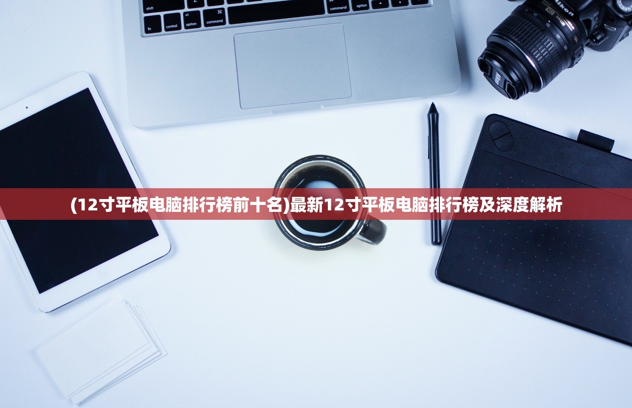(12寸平板电脑排行榜前十名)最新12寸平板电脑排行榜及深度解析