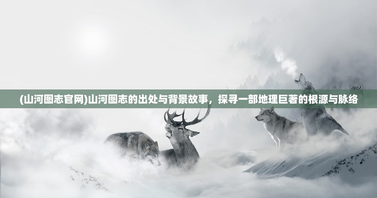 (山河图志官网)山河图志的出处与背景故事，探寻一部地理巨著的根源与脉络