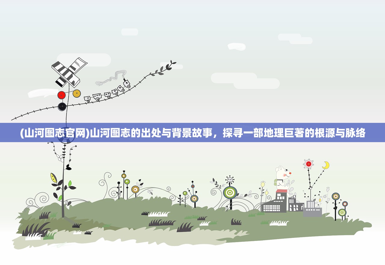 (山河图志官网)山河图志的出处与背景故事，探寻一部地理巨著的根源与脉络