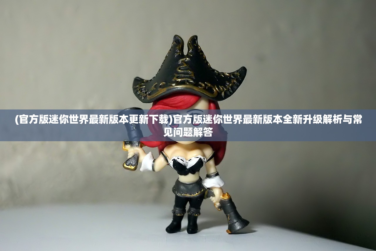 (官方版迷你世界最新版本更新下载)官方版迷你世界最新版本全新升级解析与常见问题解答
