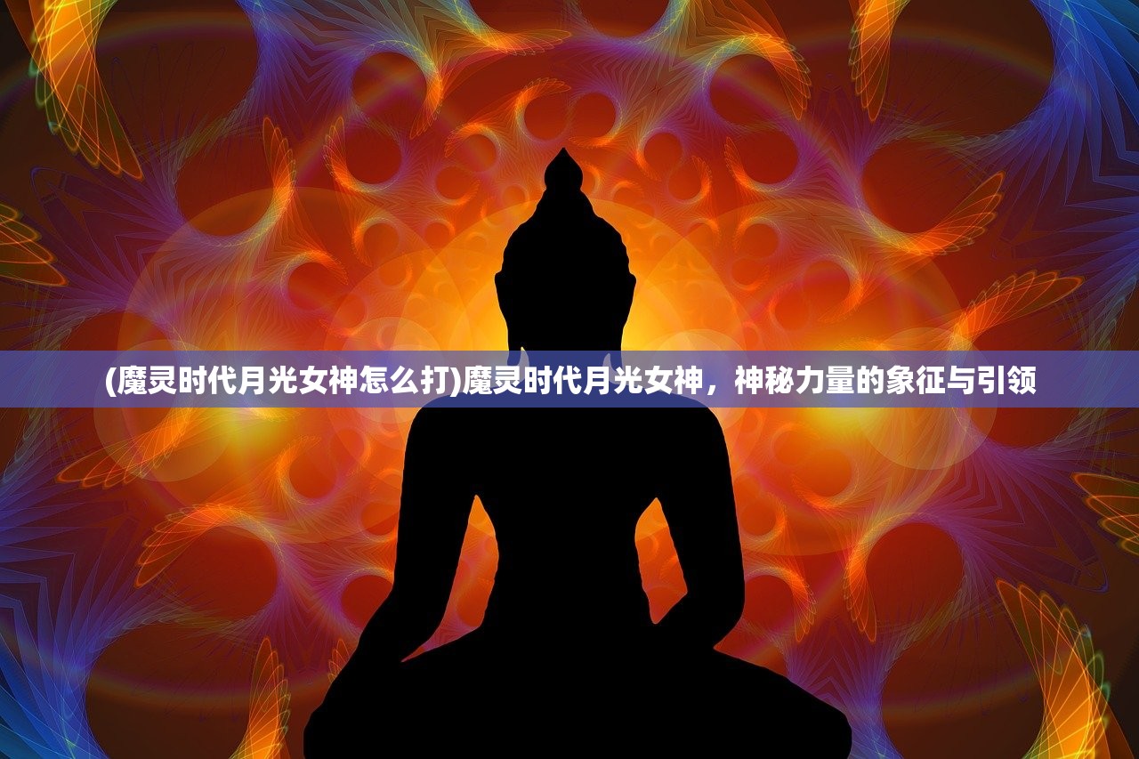 (魔灵时代月光女神怎么打)魔灵时代月光女神，神秘力量的象征与引领