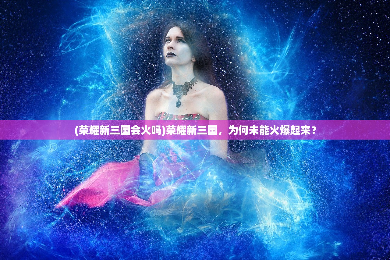 (荣耀新三国会火吗)荣耀新三国，为何未能火爆起来？