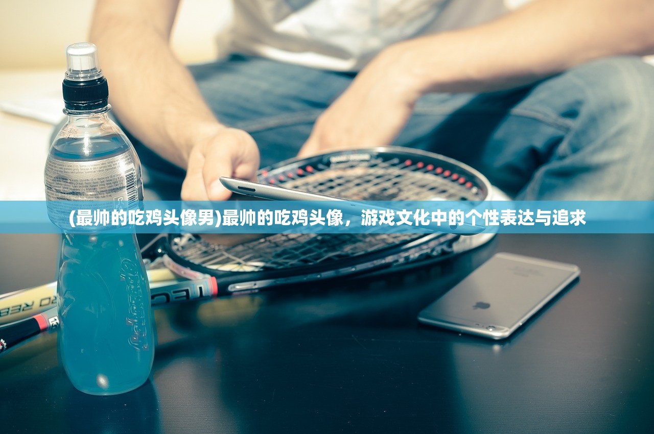 (最帅的吃鸡头像男)最帅的吃鸡头像，游戏文化中的个性表达与追求