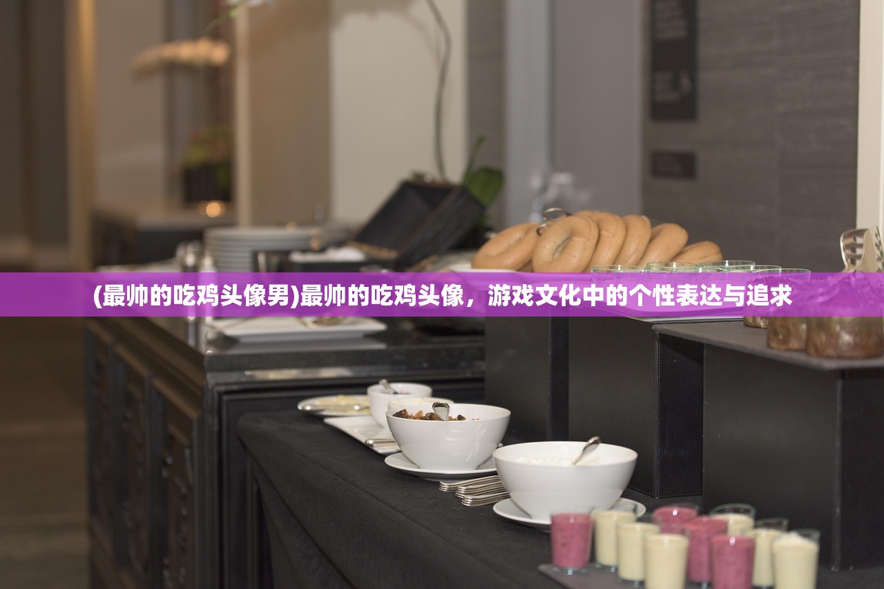 (最帅的吃鸡头像男)最帅的吃鸡头像，游戏文化中的个性表达与追求