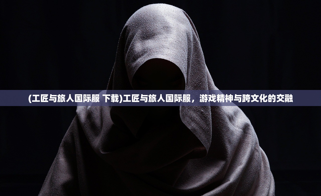 (工匠与旅人国际服 下载)工匠与旅人国际服，游戏精神与跨文化的交融