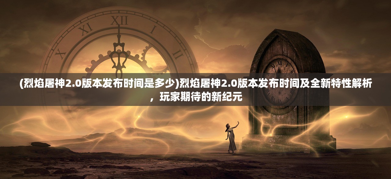 (烈焰屠神2.0版本发布时间是多少)烈焰屠神2.0版本发布时间及全新特性解析，玩家期待的新纪元
