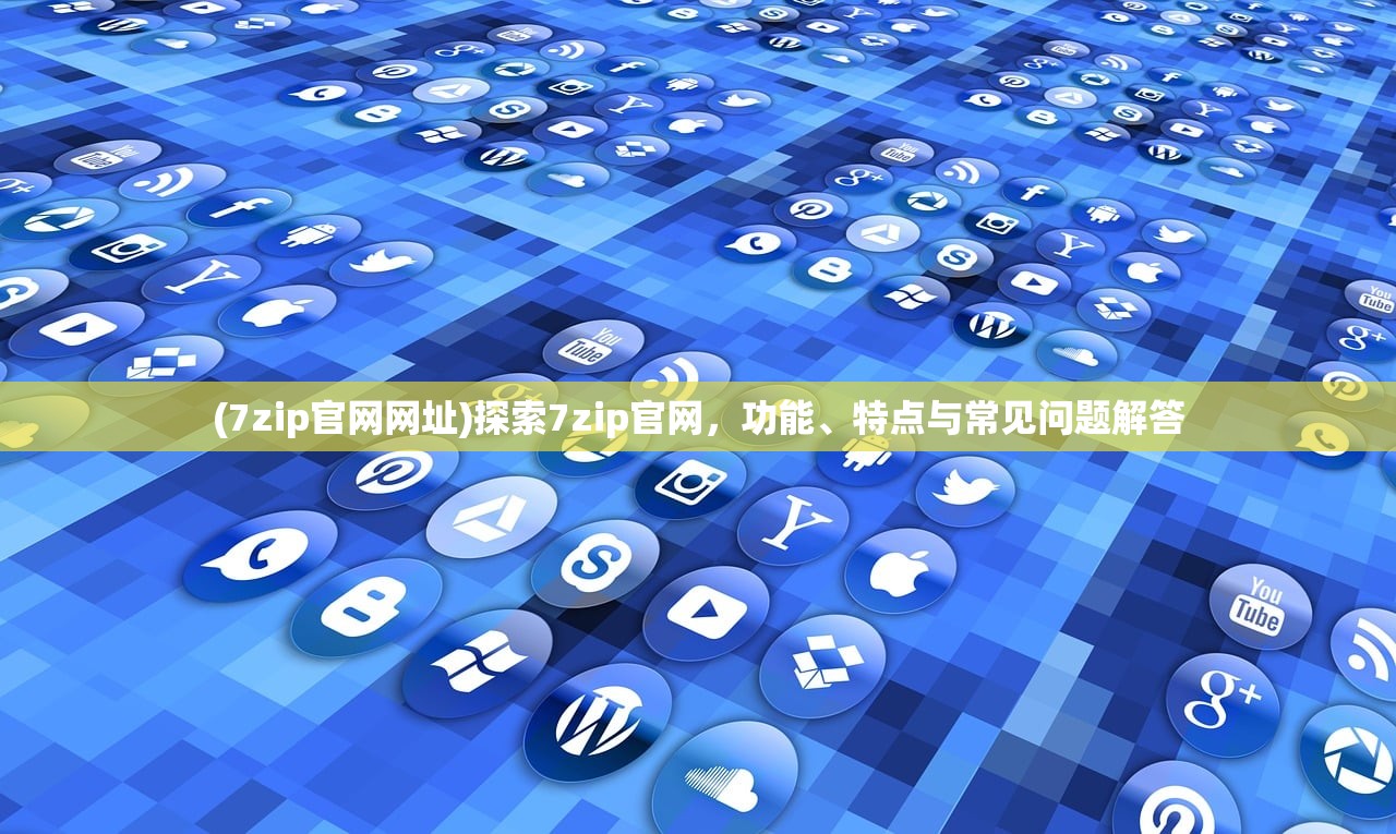 (7zip官网网址)探索7zip官网，功能、特点与常见问题解答