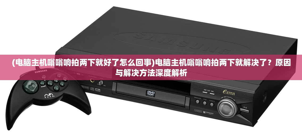 (电脑主机嗡嗡响拍两下就好了怎么回事)电脑主机嗡嗡响拍两下就解决了？原因与解决方法深度解析