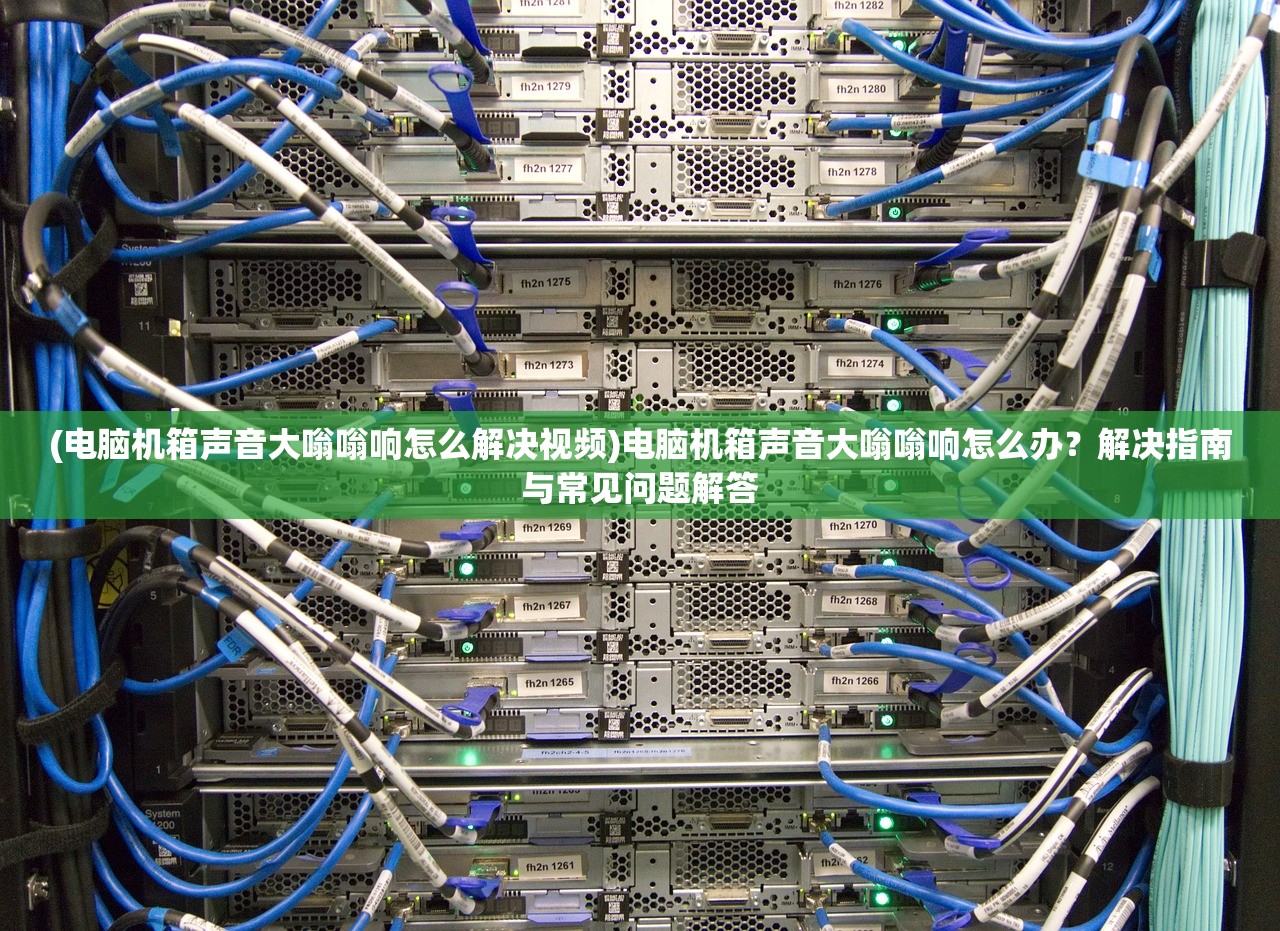 (电脑机箱声音大嗡嗡响怎么解决视频)电脑机箱声音大嗡嗡响怎么办？解决指南与常见问题解答
