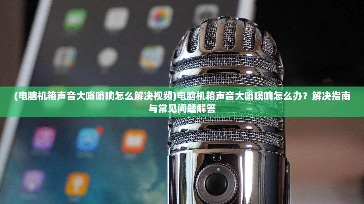 (电脑机箱声音大嗡嗡响怎么解决视频)电脑机箱声音大嗡嗡响怎么办？解决指南与常见问题解答